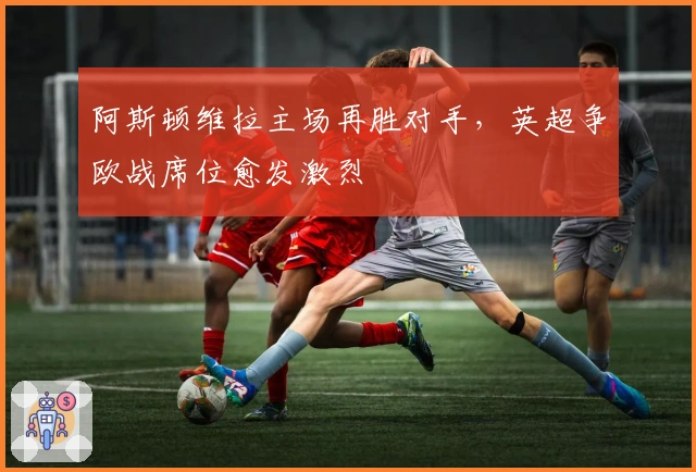 阿斯顿维拉主场再胜对手,英超争欧战席位愈发激烈