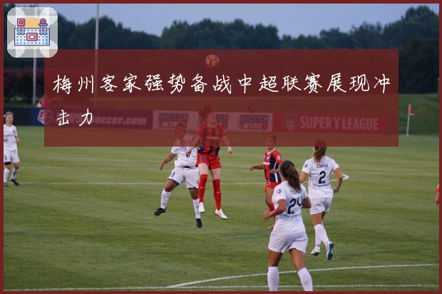 梅州客家强势备战中超联赛展现冲击力