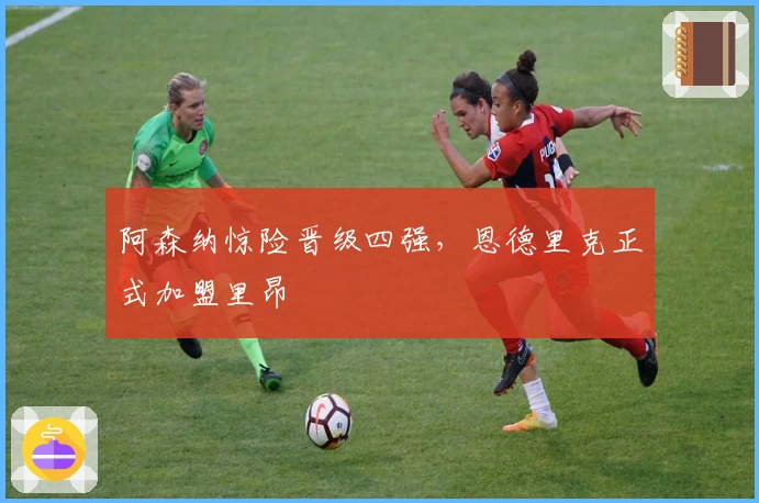 阿森纳惊险晋级四强,恩德里克正式加盟里昂