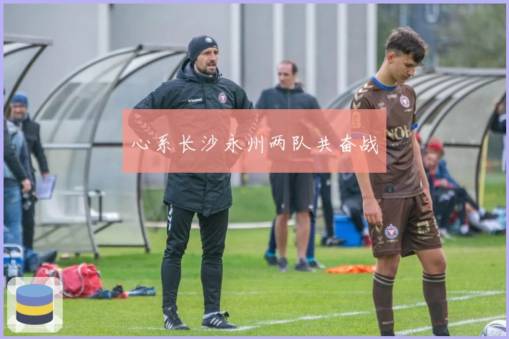心系长沙永州两队共奋战