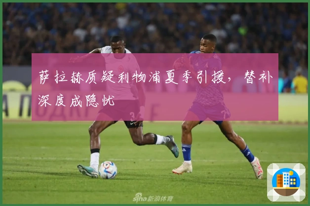 萨拉赫质疑利物浦夏季引援，替补深度成隐忧