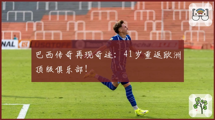 巴西传奇再现奇迹：41岁重返欧洲顶级俱乐部！