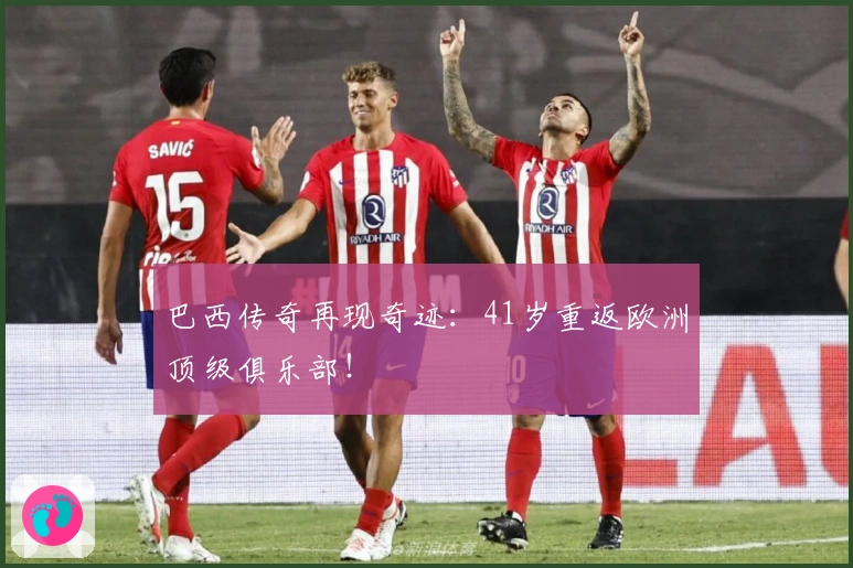 巴西传奇再现奇迹：41岁重返欧洲顶级俱乐部！