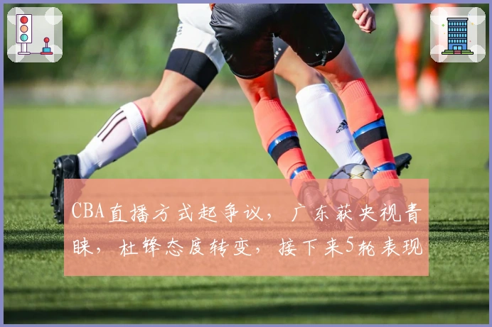 CBA直播方式起争议,广东获央视青睐,杜锋态度转变,接下来5轮表现几何